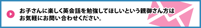 お子さんに楽しく英会話を勉強してほしいという親御さん方は お気軽にお問い合わせください。